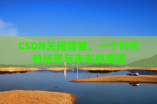 CSDN关闭博客，一个时代的结束与未来的展望